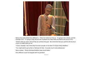 Nicky’s blue eyes stared into Jefferson’s. “Then I’ve made my mind up. I’m going to be a doctor, just like
Grandpa John. I’m going to help lots and lots of people and make Papa and Mama real proud of me.”
“If that’s what you want, we’ll all help you achieve that goal. But remember that your parents will be proud
of you no matter what you do.”
“I know, Grandpa. But I think they’ll be even prouder of me when I’m Doctor Nicky Bradford.”
“You might want to go by Nick or Nicholas for that – it sounds much more professional.”
Nicky nodded. “Doctor Nicholas Bradford does sound better.”
And Jefferson could not disagree with his grandson.
                                                   *****
 