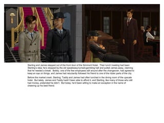 Sterling and James stepped out of the front door of the Simmont Hotel. Their lunch meeting had been
Sterling’s idea; he’s stopped by the old speakeasy-turned-gambling hall and pulled James away, claiming
that he needed a break. Bobby, one of the few employees still around after the changeover, had agreed to
keep an eye on things, and James had reluctantly followed his friend to one of the ritzier parts of the city.
Before the market crash, Sterling, Taddy and James had often lunched in the dining room of the upscale
hotel. But lately, James and Taddy hadn’t been able to afford it, and Sterling, like many of those who still
had money, pretended he didn’t. But today, he’d been willing to make an exception in the name of
cheering up his best friend.
 