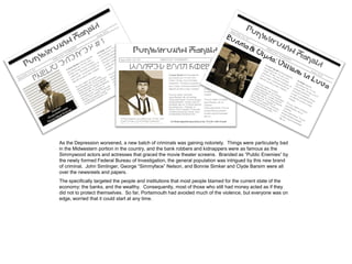 As the Depression worsened, a new batch of criminals was gaining notoriety. Things were particularly bad
in the Midwestern portion in the country, and the bank robbers and kidnappers were as famous as the
Simmywood actors and actresses that graced the movie theater screens. Branded as “Public Enemies” by
the newly formed Federal Bureau of Investigation, the general population was intrigued by this new brand
of criminal. John Simlinger, George “Simmyface” Nelson, and Bonnie Simker and Clyde Barsim were all
over the newsreels and papers.
The specifically targeted the people and institutions that most people blamed for the current state of the
economy: the banks, and the wealthy. Consequently, most of those who still had money acted as if they
did not to protect themselves. So far, Portsimouth had avoided much of the violence, but everyone was on
edge, worried that it could start at any time.
 