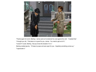 “Thanks again for lunch, Sterling,” James said as he buttoned his coat against the cold. “I needed that.”
“I thought you did. That place is no good for you, James. You need to get out of it.”
“I would if I could, Sterling. But you know the situation I’m in.”
Sterling nodded glumly. “I’ll keep my eyes and ears open for you. Hopefully something comes up.”
“I appreciate it.”
 