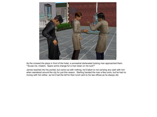 As the crossed the plaza in front of the hotel, a somewhat disheveled looking man approached them.
“’Scuse me, misters. Spare some change for a man down on his luck?”
James reached into his pocket, but came out with nothing; he’d taken to not carrying any cash with him
when wandered around the city for just this reason. Sterling handed the man a few coins, but he had no
money with him either, as he’d had the bill for their lunch sent to his law offices as he always did.
 