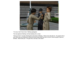 “I’m sorry I don’t have more,” Sterling apologized.
The man glared at Sterling, his face twisting into a sneer.
“Sure you don’t,” he spat, throwing the coins back at Sterling. “None of you fat cats do. You spent it all on
your fancy cars and expensive clothes and big houses while the rest of us don’t have enough to feed our
families. Well screw you! I’ma get mine, one way or the other!”
 