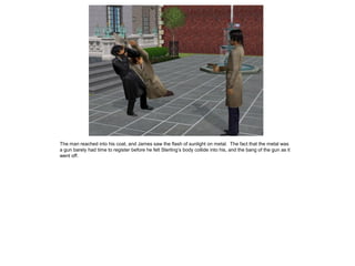 The man reached into his coat, and James saw the flash of sunlight on metal. The fact that the metal was
a gun barely had time to register before he felt Sterling’s body collide into his, and the bang of the gun as it
went off.
 