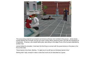 The surrounding crowd let out screams and shouts as the two men tumbled to the ground. James slowly
pushed Sterling off of himself, and got up to see a police officer restraining them man with the assistance of
a bystander. A woman, who looked rather grey, was sitting on the edge of one of the fountains attended by
another man.
James rubbed his shoulder; it had been the first thing to connect with the paved stones on the plaza in the
front of the hotel.
“Good reaction time there, Sterling. I’m glad one of us still has our shortstop reaction time.”
Sterling didn’t reply, except to make a noise that could only be described as a groan.
 