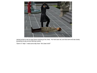 James turned to see his best friend clutching at his chest. His hand was red, and that same red was slowly
spreading its way across Sterling’s jacket.
“Damn it! Help! I need some help here! He’s been shot!”
 