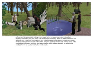 Jefferson and James were both putting in extra hours, for the increased income and to show their
respective bosses that they were willing to do whatever was necessary. When not at their offices, the men
spent their time in the forest cutting wood to burn in the fireplaces, so they wouldn’t have to purchase as
much coal to keep the house warm in the winter. They also spent a number of early morning fishing in the
small pond by the house. What they didn’t eat on the day caught Marsha salted and put away for the
months when the ice was too thick for the men to break.
 