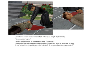 James leaned over and pressed his hands firmly on the wound, trying to stop the bleeding.
“Someone please help me!”
“James,” Sterling muttered, his voice weak and raspy, “Promise me…”
“Sterling Alcott, you listen to me because I’m only going to say this once. If you die on me here, I’m going
to drag you back from the great beyond and kill you myself. So no deathbed promises, you understand?”
 