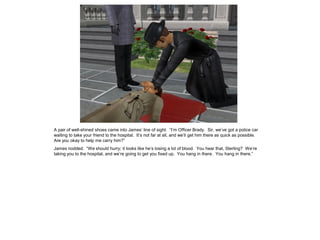 A pair of well-shined shoes came into James’ line of sight. “I’m Officer Brady. Sir, we’ve got a police car
waiting to take your friend to the hospital. It’s not far at all, and we’ll get him there as quick as possible.
Are you okay to help me carry him?”
James nodded. “We should hurry; it looks like he’s losing a lot of blood. You hear that, Sterling? We’re
taking you to the hospital, and we’re going to get you fixed up. You hang in there. You hang in there.”
 