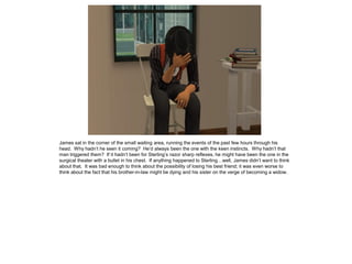 James sat in the corner of the small waiting area, running the events of the past few hours through his
head. Why hadn’t he seen it coming? He’d always been the one with the keen instincts. Why hadn’t that
man triggered them? If it hadn’t been for Sterling’s razor sharp reflexes, he might have been the one in the
surgical theater with a bullet in his chest. If anything happened to Sterling…well, James didn’t want to think
about that. It was bad enough to think about the possibility of losing his best friend; it was even worse to
think about the fact that his brother-in-law might be dying and his sister on the verge of becoming a widow.
 