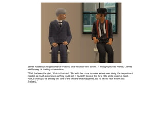 James nodded as he gestured for Victor to take the chair next to him. “I thought you had retired,” James
said by way of making conversation.
“Well, that was the plan,” Victor chuckled. “But with the crime increase we’ve seen lately, the department
needed as much experience as they could get. I figure I’ll keep at this for a little while longer at least.
Now, I know you’ve already told one of the officers what happened, but I’d like to hear it from you
firsthand.”
 