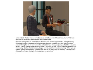James sighed. The last thing he wanted to do was relive the events of the afternoon. But as Victor was
high up in the department ranks, he really didn’t have a choice.
“We were coming out of the Simmont Hotel after lunch, and this man approached us, asking for money.
I’ve stopped carrying it; it’s easier to ignore the pleas when you know you don’t have anything in your
pocket. Sterling had the bill sent to his office, so he didn’t have money and just gave the fellow a few coins
he had. The guy snapped, yelled at us, and pulled a gun out of his coat. I’m not sure what happened from
there exactly. Sterling shoved me down, the gun went off, and I heard people screaming. When I got up, I
saw that Sterling had been shot. I yelled for help, and did my best to stop the bleeding. Then one of your
officers offered to take Sterling to the hospital, and we came here.”
 