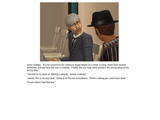 Victor nodded. “It’s not uncommon for victims to forget details of a crime. Luckily, there were several
witnesses, and we have the man in custody. It looks like you boys were simply in the wrong place at the
wrong time.”
“Tell that to my sister or Sterling’s parents,” James muttered.
“James, this is not your fault. Crime is on the rise everywhere. There’s nothing you could have done.”
“It sure doesn’t feel that way.”
 