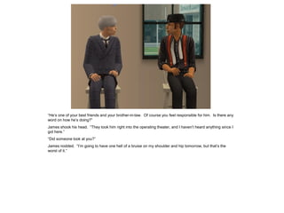 “He’s one of your best friends and your brother-in-law. Of course you feel responsible for him. Is there any
word on how he’s doing?”
James shook his head. “They took him right into the operating theater, and I haven’t heard anything since I
got here.”
“Did someone look at you?”
James nodded. “I’m going to have one hell of a bruise on my shoulder and hip tomorrow, but that’s the
worst of it.”
 