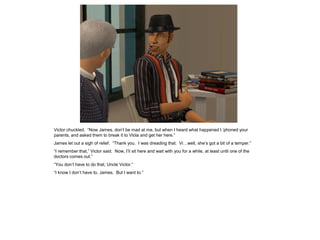Victor chuckled. “Now James, don’t be mad at me, but when I heard what happened I ‘phoned your
parents, and asked them to break it to Viola and get her here.”
James let out a sigh of relief. “Thank you. I was dreading that. Vi…well, she’s got a bit of a temper.”
“I remember that,” Victor said. Now, I’ll sit here and wait with you for a while, at least until one of the
doctors comes out.”
“You don’t have to do that, Uncle Victor.”
“I know I don’t have to, James. But I want to.”
 