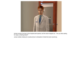 At that moment, the door to the hospital ward opened, and the doctor stepped out. “Are you folks waiting
for news on Sterling Alcott?”
James nodded, feeling his muscles tense in anticipation of what the doctor would say.
 