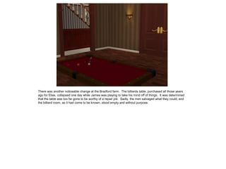 There was another noticeable change at the Bradford farm. The billiards table, purchased all those years
ago for Elias, collapsed one day while James was playing to take his mind off of things. It was determined
that the table was too far gone to be worthy of a repair job. Sadly, the men salvaged what they could, and
the billiard room, as it had come to be known, stood empty and without purpose.
 