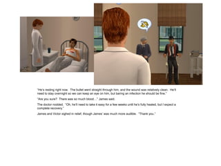 “He’s resting right now. The bullet went straight through him, and the wound was relatively clean. He’ll
need to stay overnight so we can keep an eye on him, but baring an infection he should be fine.”
“Are you sure? There was so much blood…” James said.
The doctor nodded. “Oh, he’ll need to take it easy for a few weeks until he’s fully healed, but I expect a
complete recovery.”
James and Victor sighed in relief, though James’ was much more audible. “Thank you.”
 