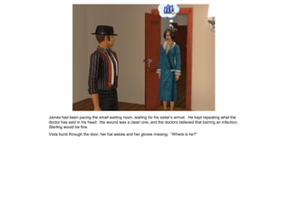 James had been pacing the small waiting room, waiting for his sister’s arrival. He kept repeating what the
doctor has said in his head: the wound was a clean one, and the doctors believed that barring an infection,
Sterling would be fine.
Viola burst through the door, her hat askew and her gloves missing. “Where is he?”
 