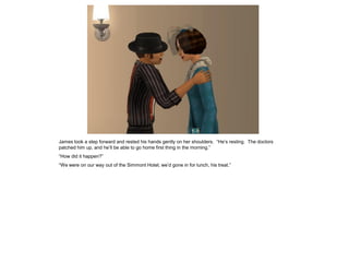 James took a step forward and rested his hands gently on her shoulders. “He’s resting. The doctors
patched him up, and he’ll be able to go home first thing in the morning.”
“How did it happen?”
“We were on our way out of the Simmont Hotel; we’d gone in for lunch, his treat.”
 
