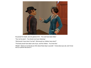 He paused for breath, and she glared at him. “He could have been killed.”
“Yes, but he wasn’t. You should count your blessings.”
“What would I have done if he had? What would our children have done?”
“The family would have taken care of you, and the children. You know that.”
“Really? Seems to me that all you think about these days is yourself. I know about your job, and I know
how our parents feel about it.”
 