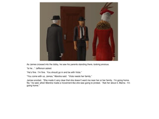 As James crossed into the lobby, he saw his parents standing there, looking anxious.
“Is he…” Jefferson asked.
“He’s fine. I’m fine. You should go in and be with Viola.”
“You come with us, James,” Marsha said. “Viola needs her family.”
James snorted. “She made it very clear that she doesn’t want me near her or her family. I’m going home.
No,” he said, when Marsha made a movement like she was going to protest. “Ask her about it, Mama. I’m
going home.”
 