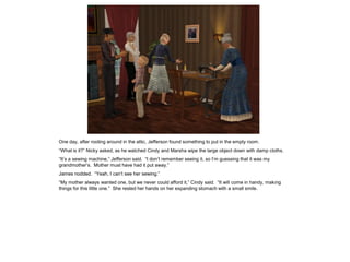 One day, after rooting around in the attic, Jefferson found something to put in the empty room.
“What is it?” Nicky asked, as he watched Cindy and Marsha wipe the large object down with damp cloths.
“It’s a sewing machine,” Jefferson said. “I don’t remember seeing it, so I’m guessing that it was my
grandmother’s. Mother must have had it put away.”
James nodded. “Yeah, I can’t see her sewing.”
“My mother always wanted one, but we never could afford it,” Cindy said. “It will come in handy, making
things for this little one.” She rested her hands on her expanding stomach with a small smile.
 