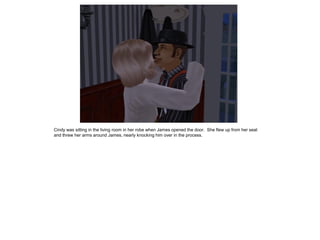 Cindy was sitting in the living room in her robe when James opened the door. She flew up from her seat
and threw her arms around James, nearly knocking him over in the process.
 