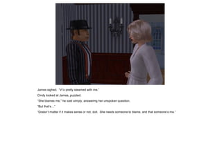 James sighed. “Vi’s pretty steamed with me.”
Cindy looked at James, puzzled.
“She blames me,” he said simply, answering her unspoken question.
“But that’s…”
“Doesn’t matter if it makes sense or not, doll. She needs someone to blame, and that someone’s me.”
 