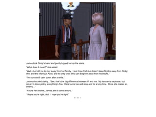 James took Cindy’s hand and gently tugged her up the stairs.
“What does it mean?” she asked.
“Well, she told me to stay away from her family. I just hope that she doesn’t keep Shirley away from Nicky;
she, and the infamous Alice, are the only ones who can drag him away from his books.”
“I’m sure she’ll calm down after a while.”
James chuckled darkly. “See, that’s the big difference between Vi and me. My temper is explosive, but
once I’m done yelling everything’s fine. Hers burns low and slow and for a long time. Once she makes an
enemy…”
“You’re her brother, James; she’ll come around.”
“I hope you’re right, doll. I hope you’re right.”
                                                    *****
 