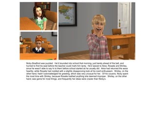 Nicky Bradford was puzzled. He’d bounded into school that morning, just barely ahead of the bell, and
hurried to find his seat before the teacher could mark him tardy. He’d waved to Alice, Rosalie and Shirley,
since he wasn’t able to say hi to them before school started as he usually did. Alice had returned the wave
heartily, while Rosalie had nodded with a slightly disapproving look at his overt enthusiasm. Shirley, on the
other hand, hadn’t acknowledged his greeting, which was very unusual for her. Of his cousins, Nicky spent
the most time with Shirley, because Rosalie loathed anything she deemed improper. Shirley, on the other
hand, was game for most things, and frequently her ideas were crazier than Nicky’s.
 