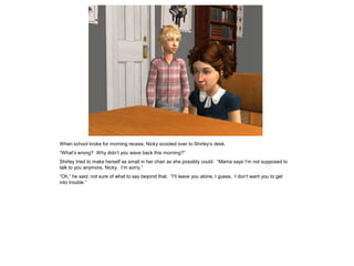 When school broke for morning recess, Nicky scooted over to Shirley’s desk.
“What’s wrong? Why didn’t you wave back this morning?”
Shirley tried to make herself as small in her chair as she possibly could. “Mama says I’m not supposed to
talk to you anymore, Nicky. I’m sorry.”
“Oh,” he said, not sure of what to say beyond that. “I’ll leave you alone, I guess. I don’t want you to get
into trouble.”
 