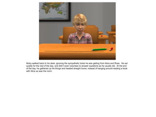 Nicky walked back to his desk, ignoring the sympathetic looks he was getting from Alice and Rose. He sat
quietly for the rest of the day, and didn’t even volunteer to answer questions as he usually did. At the end
of the day, he gathered up his things and headed straight home, instead of hanging around reading a book
with Alice as was the norm.
 