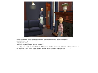 When she went in on the pretense of winding the grandfather clock, Nicky glanced up.
“Mama, was I bad?”
“Not that I know of, Nicky. Why do you ask?”
He put his homework down and sighed. “Shirley said that her mama said that she’s not allowed to talk to
me anymore. I didn’t want to ask her why and get her in trouble for talking to me.”
 