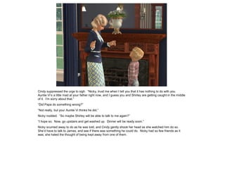 Cindy suppressed the urge to sigh. “Nicky, trust me when I tell you that it has nothing to do with you.
Auntie Vi’s a little mad at your father right now, and I guess you and Shirley are getting caught in the middle
of it. I’m sorry about that.”
“Did Papa do something wrong?”
“Not really, but your Auntie Vi thinks he did.”
Nicky nodded. “So maybe Shirley will be able to talk to me again?”
“I hope so. Now, go upstairs and get washed up. Dinner will be ready soon.”
Nicky scurried away to do as he was told, and Cindy gently shook her head as she watched him do so.
She’d have to talk to James, and see if there was something he could do. Nicky had so few friends as it
was; she hated the thought of being kept away from one of them.
 
