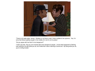 “There’s not really sides, James. Whether or not they’re valid, Viola’s entitled to her opinions. Yes, I’m
sorry that Nicky’s getting caught in the middle of it, but it’s not my place.”
“So you agree with her that I’m too dangerous?”
“I didn’t say that. But you are involved with some dangerous people. I know what happened to Sterling
had nothing to do with what you do, but it feels like it was a warning of some sort. By doing what you do,
you’re inviting trouble.”
 