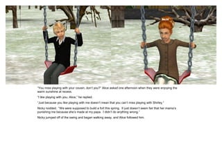 “You miss playing with your cousin, don’t you?” Alice asked one afternoon when they were enjoying the
warm sunshine at recess.
“I like playing with you, Alice,” he replied.
“Just because you like playing with me doesn’t mean that you can’t miss playing with Shirley.”
Nicky nodded. “We were supposed to build a fort this spring. It just doesn’t seem fair that her mama’s
punishing me because she’s made at my papa. I didn’t do anything wrong.”
Nicky jumped off of the swing and began walking away, and Alice followed him.
 