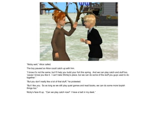 “Nicky wait,” Alice called.
The boy paused so Alice could catch up with him.
“I know it’s not the same, but I’ll help you build your fort this spring. And we can play catch and stuff too,
‘cause I know you like it. I can’t take Shirley’s place, but we can do some of the stuff you guys used to do
together.”
“But you don’t really like a lot of that stuff,” he protested.
“But I like you. So as long as we still play quiet games and read books, we can do some more boyish
things too.”
Nicky’s face lit up. “Can we play catch now? I have a ball in my desk.”
 