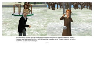 Alice wasn’t very good at catch, but Nicky appreciated her willingness to fill the hole left when Shirley’s
friendship was taken away from him. Still, he hoped that Papa and Auntie Vi could make nice so that he
and Shirley could be playmates again.
                                                   *****
 