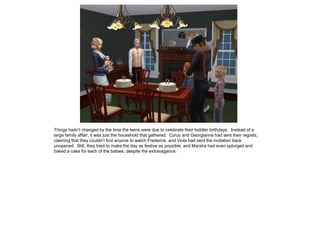 Things hadn’t changed by the time the twins were due to celebrate their toddler birthdays. Instead of a
large family affair, it was just the household that gathered. Cyrus and Georgianna had sent their regrets,
claiming that they couldn’t find anyone to watch Frederick, and Viola had sent the invitation back
unopened. Still, they tried to make the day as festive as possible, and Marsha had even splurged and
baked a cake for each of the babies, despite the extravagance.
 