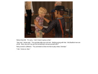 Nicky’s face fell. “I’m sorry. I don’t mean to grow so fast.”
“Hey now,” James said. “You just take after your old man. Nothing wrong with that. We Bradford men are
all tall. Now, why don’t you go find something to amuse yourself with?”
Nicky turned to Jefferson. “You promised to show me how to play chess, Grandpa.”
“I did. Come on, then.”
 