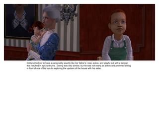 Dotty turned out to have a personality exactly like her father’s: neat, active, and playful but with a temper
that resulted in epic tantrums. Danny was very similar, but he was not nearly as active and preferred sitting
in front of one of his toys to exploring the upstairs of the house with his sister.
 
