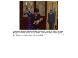 Howard Alcott, Sterling and Viola’s son, celebrated his birthday too. Viola was still sticking to her resolve
that James and his family needed to stay away from hers, so she didn’t invite them, or even her parents.
Sterling had tried to sway her to at least invite Howard’s grandparents, but she remained firm. So the party
went on without them, though it certainly didn’t feel like a party.
 