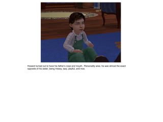 Howard turned out to have his father’s nose and mouth. Personality wise, he was almost the exact
opposite of his sister, being messy, lazy, playful, and nice.
 