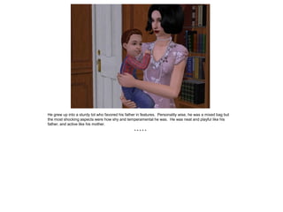 He grew up into a sturdy tot who favored his father in features. Personality wise, he was a mixed bag but
the most shocking aspects were how shy and temperamental he was. He was neat and playful like his
father, and active like his mother.
                                                  *****
 