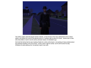 The rather cryptic note had piqued James’ interest. It had arrived in the mail, addressed to him in block
letters, and asked him to go to the general store on Tuesday night at about 8 o’clock. James had no idea
who had written or sent it, but for some unknown reason, he decided to go.
He’d told the family that he was meeting Taddy for a drink at the tavern, not wanting to hear protests about
the potential stupidity of his true errand. It was a warm night for winter, but he still hurried his step.
Whatever he was walking into, he wanted to get it over with.
 