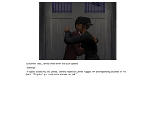 A moment later, James smiled when the door opened.
“Sterling!”
“It’s good to see you too, James,” Sterling replied as James hugged him and repeatedly pounded on his
back. “Why don’t you come inside and we can talk.”
 