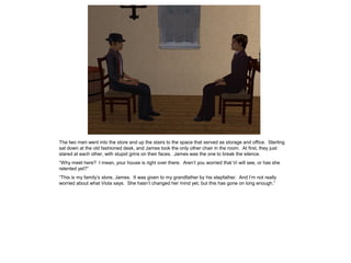 The two men went into the store and up the stairs to the space that served as storage and office. Sterling
sat down at the old fashioned desk, and James took the only other chair in the room. At first, they just
stared at each other, with stupid grins on their faces. James was the one to break the silence.
“Why meet here? I mean, your house is right over there. Aren’t you worried that Vi will see, or has she
relented yet?”
“This is my family’s store, James. It was given to my grandfather by his stepfather. And I’m not really
worried about what Viola says. She hasn’t changed her mind yet, but this has gone on long enough.”
 