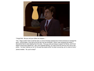 “I forgot that. But you and your father are lawyers…”
“Yes. Papa couldn’t bear to sell the store, so since Grandpa passed we’ve hired someone to manage the
store. Unfortunately, I just had to fire the last man we employed. When I was reviewing the books, I
discovered that he was stealing from the store. Poor guy was just trying to support his family, and if he’d
asked I would have helped him. But I can’t tolerate thievery, so I had to fire him and turn him over to the
police. I’ve been helping out her for the past few weeks while I’ve been recovering, as it’s close to home.”
James nodded. “So, you’re okay?”
 