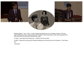 Sterling laughed. “Yes, I’m fine. I’ve got a pretty nifty looking scar on my shoulder, though. Viola was
pretty overbearing at first, insisting I stay in the hospital for a few extra days to make sure things were fine.
Then she had me on bed rest for what felt like a year.”
“I’m glad. I was really worried about you. I felt like it was all my fault.”
“It wasn’t. Blame the crazy guy who thought brandishing a gun would solve all his problems. I don’t blame
you.”
“Viola does.”
 