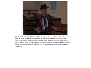 “Ah, Viola,” Sterling said. “That’s part of the reason I wanted to talk with you. I know she’s just worried
about her family, but she’s acting irrationally. No one can talk any sense into her about this.”
“I don’t mind so much that she’s steamed at me, but when she keeps Nicky and Shirley apart…”
“Yeah. Shirley’s feeling it too, though she’s too smart to complain. She’s been off the wall at home,
without Nicky to burn the excess energy off with. So I decided it’s time to do something about it.”
“And that is?”
 